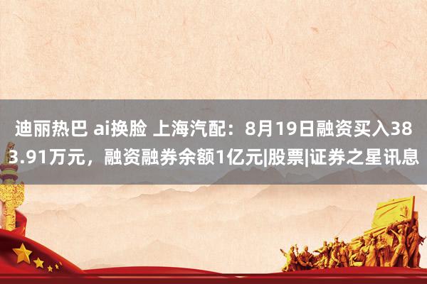 迪丽热巴 ai换脸 上海汽配：8月19日融资买入383.91万元，融资融券余额1亿元|股票|证券之星讯息