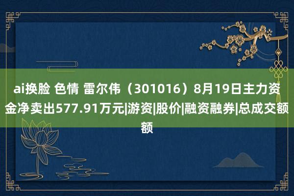 ai换脸 色情 雷尔伟（301016）8月19日主力资金净卖出577.91万元|游资|股价|融资融券|总成交额