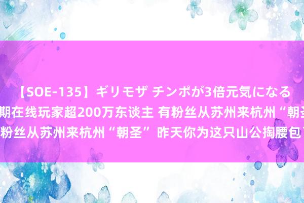 【SOE-135】ギリモザ チンポが3倍元気になる励ましセックス Ami 同期在线玩家超200万东谈主 有粉丝从苏州来杭州“朝圣” 昨天你为这只山公掏腰包了吗？