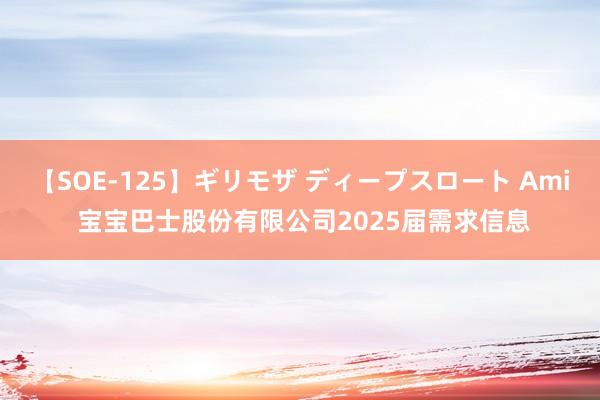 【SOE-125】ギリモザ ディープスロート Ami 宝宝巴士股份有限公司2025届需求信息