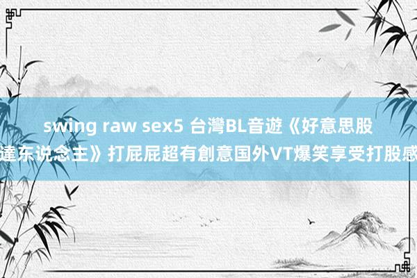 swing raw sex5 台灣BL音遊《好意思股達东说念主》打屁屁超有創意　国外VT爆笑享受打股感