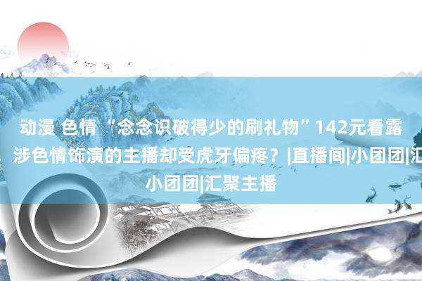 动漫 色情 “念念识破得少的刷礼物”142元看露骨施行，涉色情饰演的主播却受虎牙偏疼？|直播间|小团团|汇聚主播