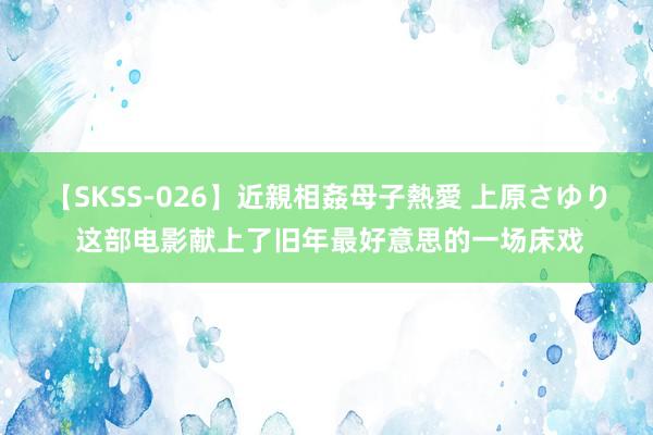 【SKSS-026】近親相姦母子熱愛 上原さゆり 这部电影献上了旧年最好意思的一场床戏