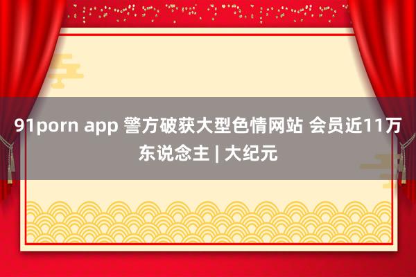 91porn app 警方破获大型色情网站 会员近11万东说念主 | 大纪元