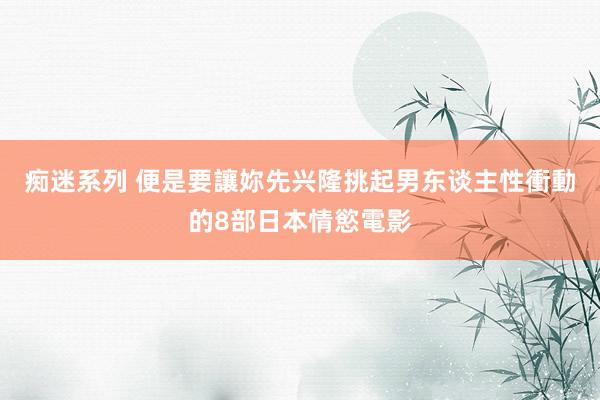 痴迷系列 便是要讓妳先兴隆　挑起男东谈主性衝動的8部日本情慾電影