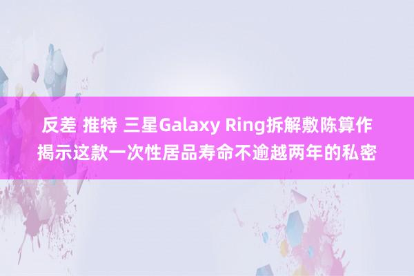 反差 推特 三星Galaxy Ring拆解敷陈算作揭示这款一次性居品寿命不逾越两年的私密