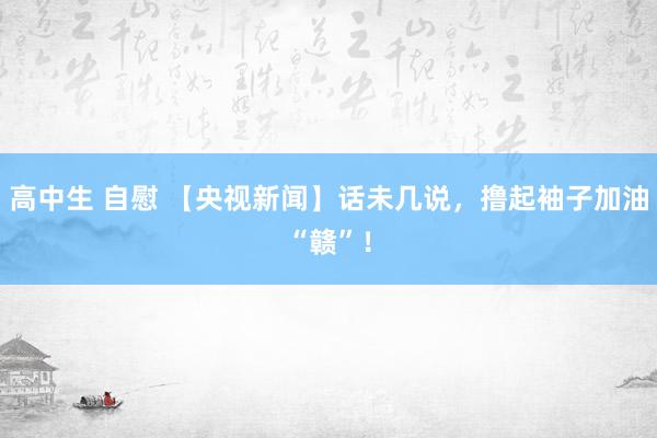 高中生 自慰 【央视新闻】话未几说，撸起袖子加油“赣”！