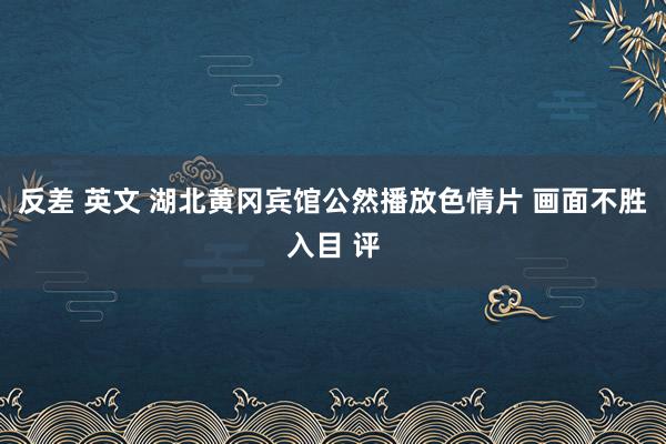 反差 英文 湖北黄冈宾馆公然播放色情片 画面不胜入目 评