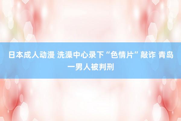 日本成人动漫 洗澡中心录下“色情片”敲诈 青岛一男人被判刑