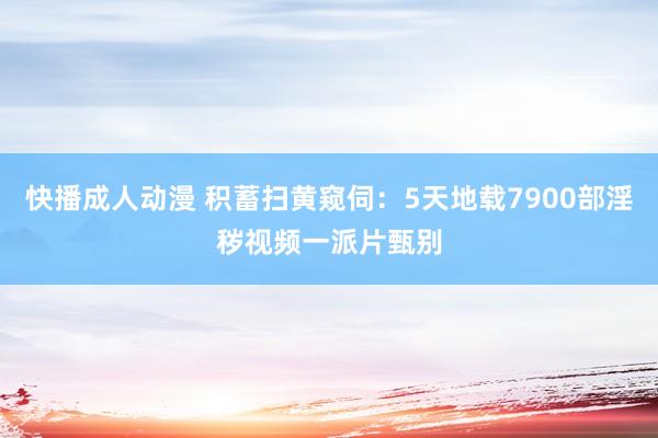 快播成人动漫 积蓄扫黄窥伺：5天地载7900部淫秽视频一派片甄别