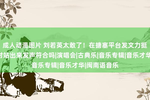 成人动漫图片 刘若英太敢了！在搪塞平台发文力挺五月天，这时站出来发声符合吗|演唱会|古典乐|音乐专辑|音乐才华|闽南语音乐