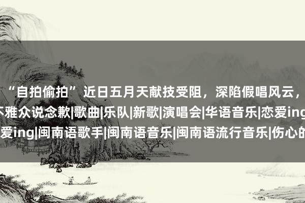 “自拍偷拍” 近日五月天献技受阻，深陷假唱风云，应该承认诞妄并向不雅众说念歉|歌曲|乐队|新歌|演唱会|华语音乐|恋爱ing|闽南语歌手|闽南语音乐|闽南语流行音乐|伤心的东说念主别听慢歌