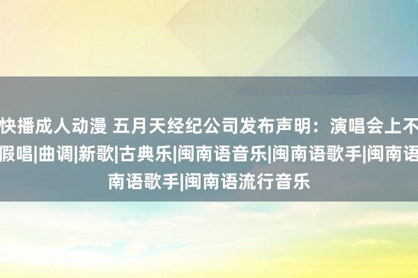 快播成人动漫 五月天经纪公司发布声明：演唱会上不存在职何假唱|曲调|新歌|古典乐|闽南语音乐|闽南语歌手|闽南语流行音乐