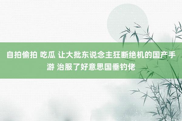 自拍偷拍 吃瓜 让大批东说念主狂断绝机的国产手游 治服了好意思国垂钓佬