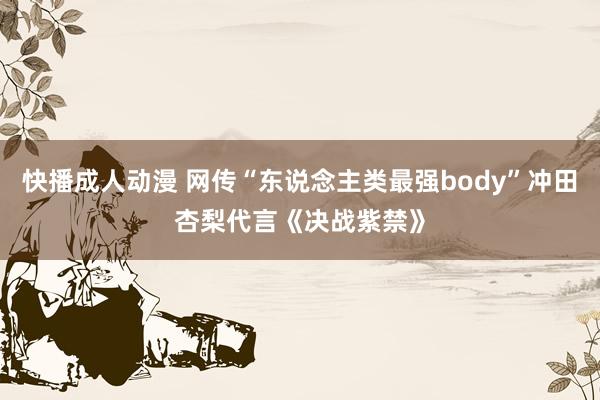 快播成人动漫 网传“东说念主类最强body”冲田杏梨代言《决战紫禁》