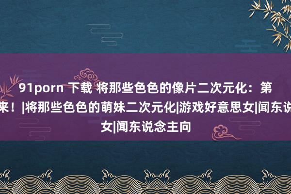 91porn 下载 将那些色色的像片二次元化：第三弹再来！|将那些色色的萌妹二次元化|游戏好意思女|闻东说念主向