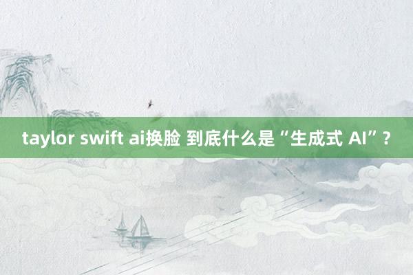 taylor swift ai换脸 到底什么是“生成式 AI”？