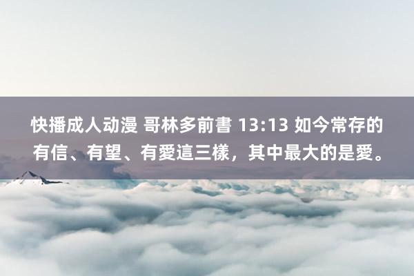 快播成人动漫 哥林多前書 13:13 如今常存的有信、有望、有愛這三樣，其中最大的是愛。