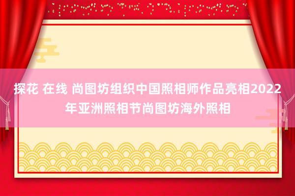 探花 在线 尚图坊组织中国照相师作品亮相2022年亚洲照相节　尚图坊海外照相