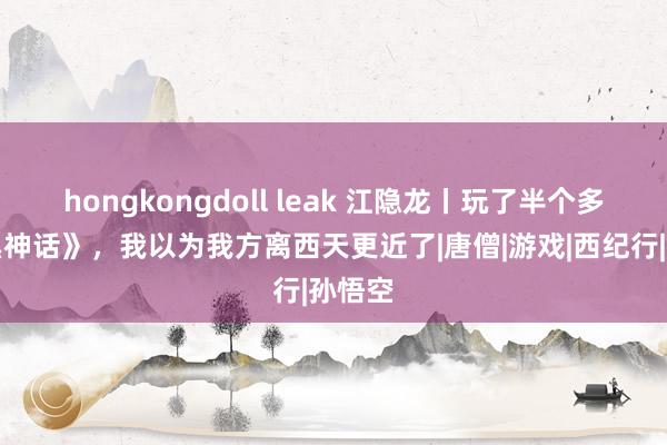 hongkongdoll leak 江隐龙丨玩了半个多月《黑神话》，我以为我方离西天更近了|唐僧|游戏|西纪行|孙悟空