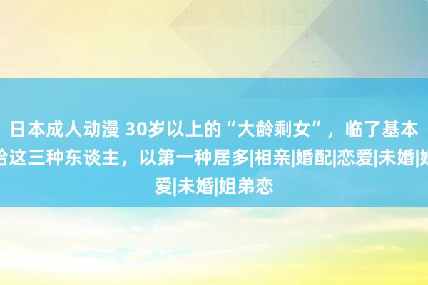 日本成人动漫 30岁以上的“大龄剩女”，临了基本会嫁给这三种东谈主，以第一种居多|相亲|婚配|恋爱|未婚|姐弟恋