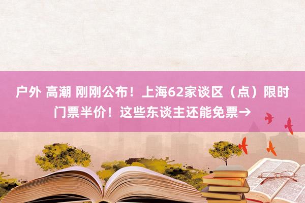 户外 高潮 刚刚公布！上海62家谈区（点）限时门票半价！这些东谈主还能免票→