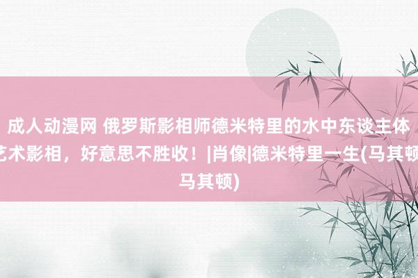 成人动漫网 俄罗斯影相师德米特里的水中东谈主体艺术影相，好意思不胜收！|肖像|德米特里一生(马其顿)