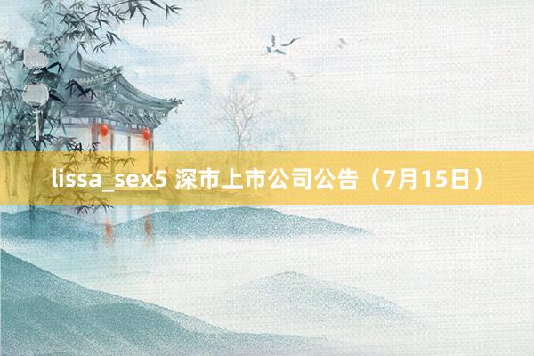 lissa_sex5 深市上市公司公告（7月15日）