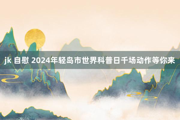 jk 自慰 2024年轻岛市世界科普日千场动作等你来