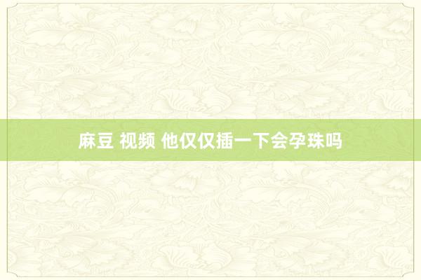 麻豆 视频 他仅仅插一下会孕珠吗