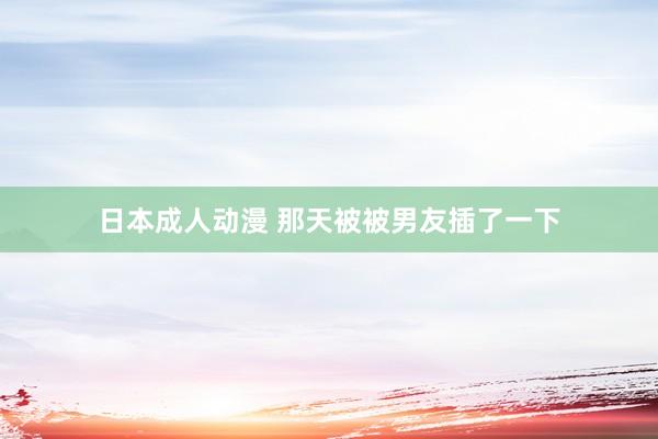 日本成人动漫 那天被被男友插了一下