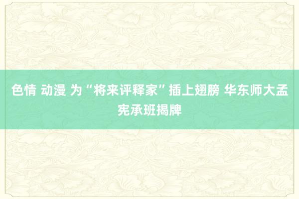 色情 动漫 为“将来评释家”插上翅膀 华东师大孟宪承班揭牌