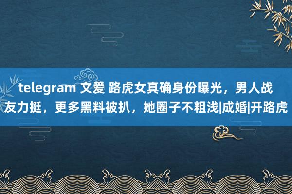 telegram 文爱 路虎女真确身份曝光，男人战友力挺，更多黑料被扒，她圈子不粗浅|成婚|开路虎