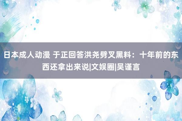 日本成人动漫 于正回答洪尧劈叉黑料：十年前的东西还拿出来说|文娱圈|吴谨言