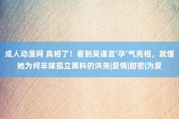 成人动漫网 真相了！看到吴谨言‘孕’气亮相，就懂她为何非嫁孤立黑料的洪尧|爱情|甜密|为爱