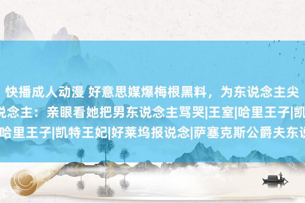 快播成人动漫 好意思媒爆梅根黑料，为东说念主尖刻霸凌职工，知情东说念主：亲眼看她把男东说念主骂哭|王室|哈里王子|凯特王妃|好莱坞报说念|萨塞克斯公爵夫东说念主梅根