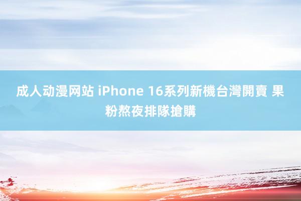 成人动漫网站 iPhone 16系列新機台灣開賣 果粉熬夜排隊搶購