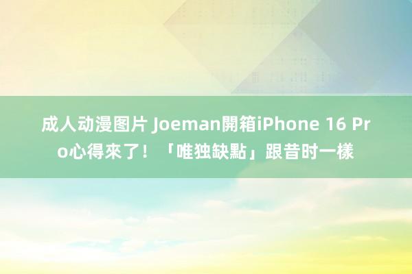 成人动漫图片 Joeman開箱iPhone 16 Pro心得來了！「唯独缺點」跟昔时一樣