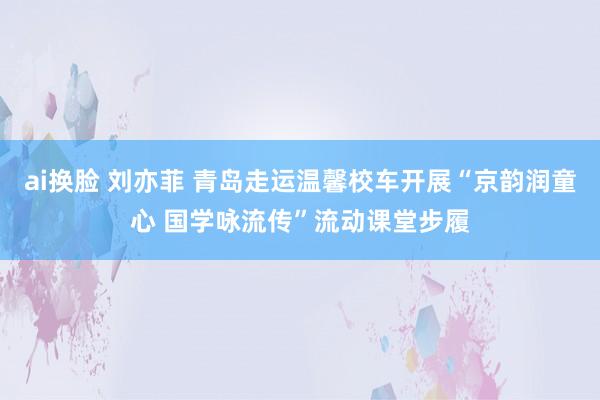 ai换脸 刘亦菲 青岛走运温馨校车开展“京韵润童心 国学咏流传”流动课堂步履