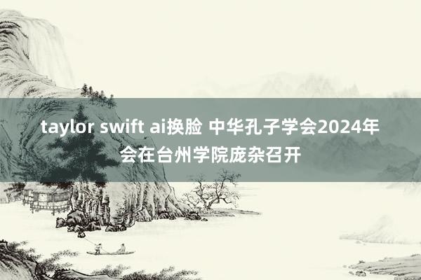 taylor swift ai换脸 中华孔子学会2024年会在台州学院庞杂召开