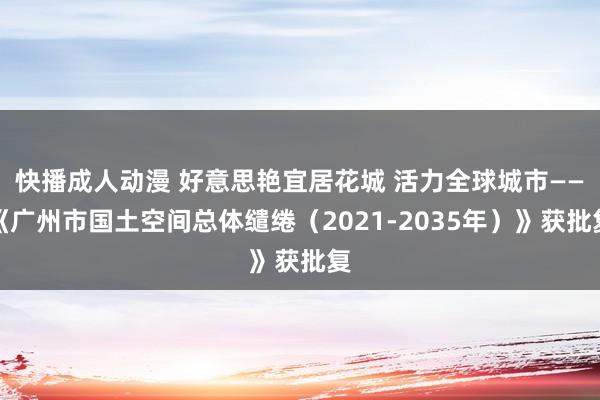 快播成人动漫 好意思艳宜居花城 活力全球城市——《广州市国土空间总体缱绻（2021-2035年）》获批复