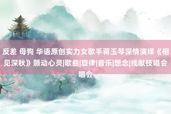 反差 母狗 华语原创实力女歌手蒋玉琴深情演绎《相见深秋》颤动心灵|歌曲|旋律|音乐|想念|线献技唱会