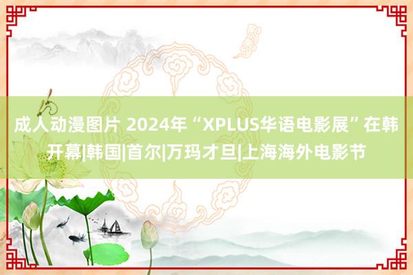 成人动漫图片 2024年“XPLUS华语电影展”在韩开幕|韩国|首尔|万玛才旦|上海海外电影节