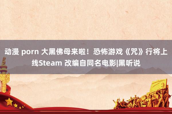 动漫 porn 大黑佛母来啦！恐怖游戏《咒》行将上线Steam 改编自同名电影|黑听说