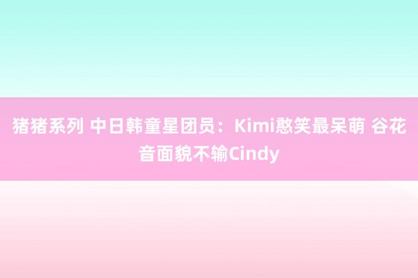 猪猪系列 中日韩童星团员：Kimi憨笑最呆萌 谷花音面貌不输Cindy