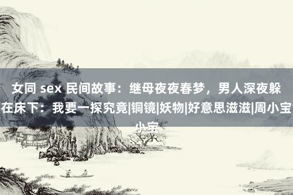 女同 sex 民间故事：继母夜夜春梦，男人深夜躲在床下：我要一探究竟|铜镜|妖物|好意思滋滋|周小宝