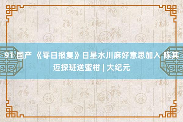 91 国产 《零日报复》日星水川麻好意思加入 陈其迈探班送蜜柑 | 大纪元