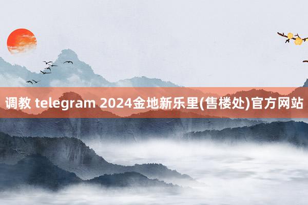 调教 telegram 2024金地新乐里(售楼处)官方网站