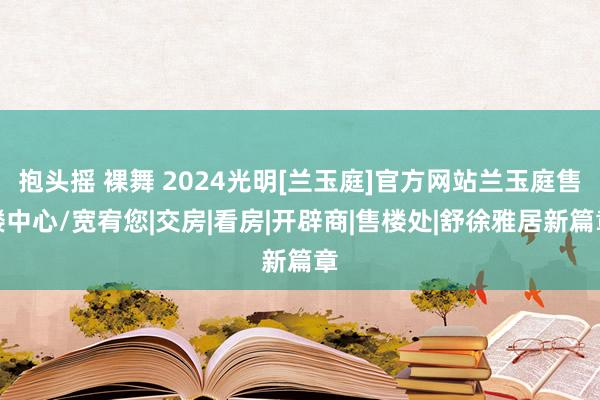 抱头摇 裸舞 2024光明[兰玉庭]官方网站兰玉庭售楼中心/宽宥您|交房|看房|开辟商|售楼处|舒徐雅居新篇章