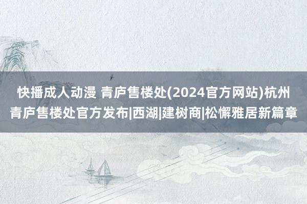 快播成人动漫 青庐售楼处(2024官方网站)杭州青庐售楼处官方发布|西湖|建树商|松懈雅居新篇章